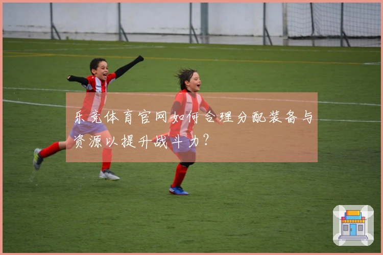 乐竞体育官网如何合理分配装备与资源以提升战斗力？