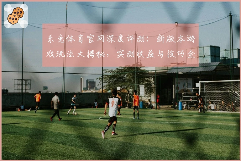 乐竞体育官网深度评测：新版本游戏玩法大揭秘，实测收益与技巧全方位解锁！