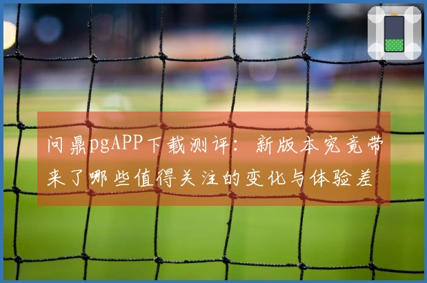 问鼎pgAPP下载测评：新版本究竟带来了哪些值得关注的变化与体验差异？