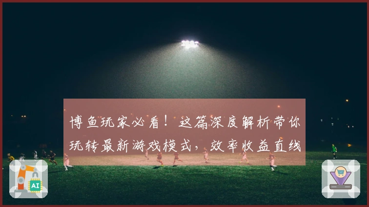 博鱼玩家必看！这篇深度解析带你玩转最新游戏模式，效率收益直线上升！