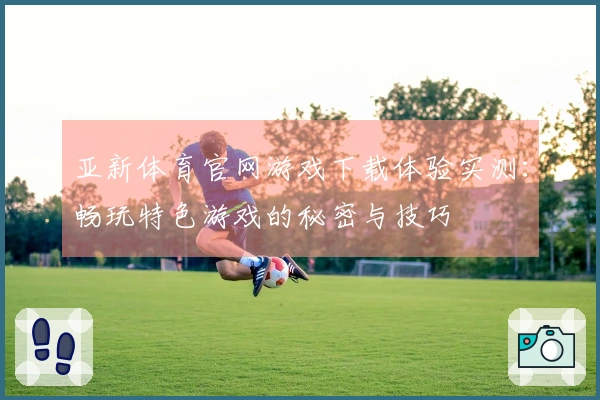 亚新体育官网游戏下载体验实测：畅玩特色游戏的秘密与技巧