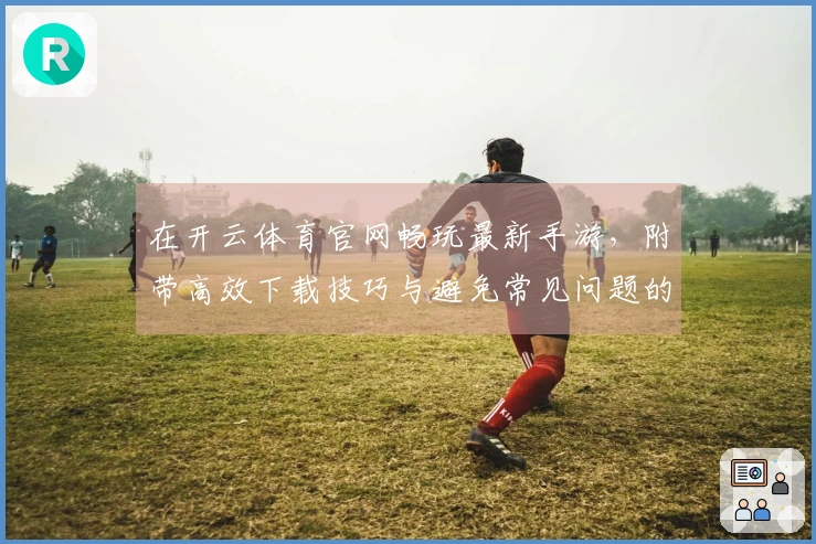 在开云体育官网畅玩最新手游，附带高效下载技巧与避免常见问题的经验分享！